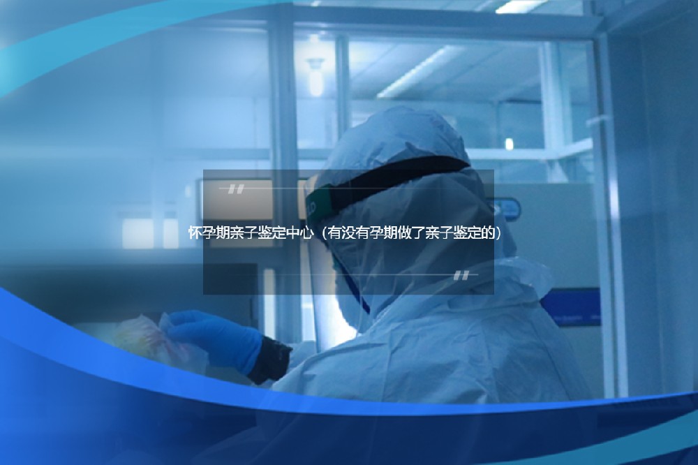 怀孕期亲子鉴定中心（有没有孕期做了亲子鉴定的）