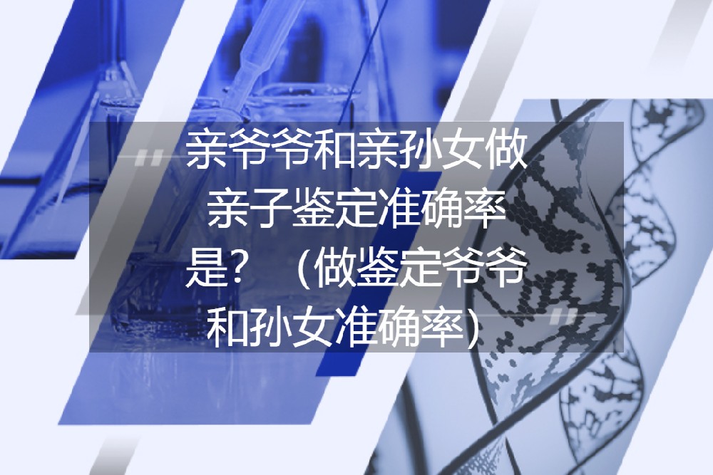 亲爷爷和亲孙女做亲子鉴定准确率是？（做鉴定爷爷和孙女准确率）