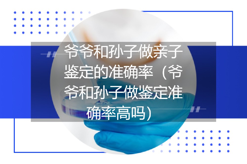 爷爷和孙子做亲子鉴定的准确率（爷爷和孙子做鉴定准确率高吗）