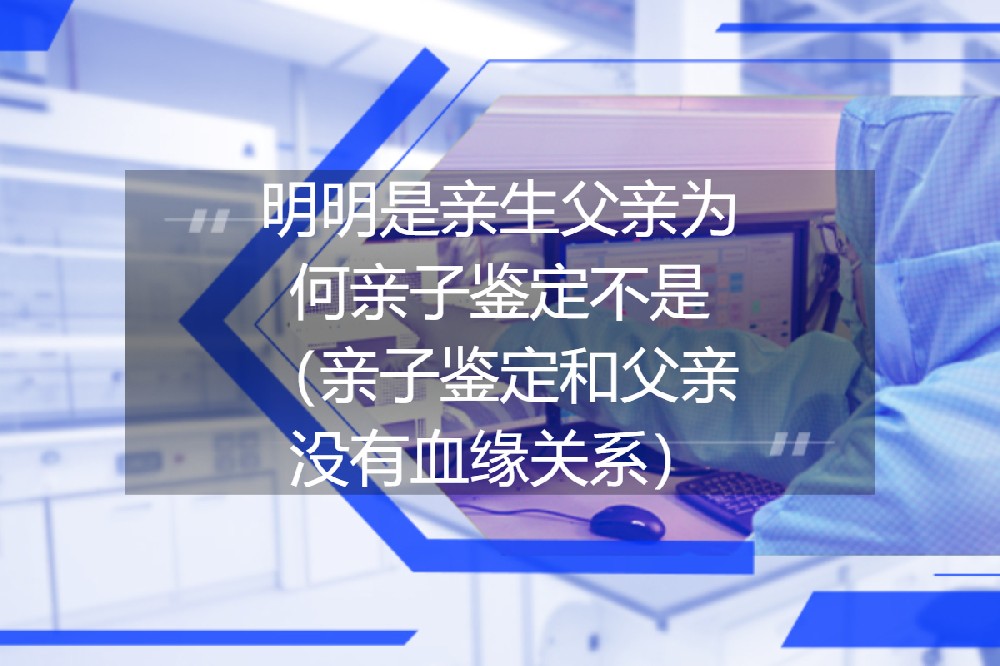 明明是亲生父亲为何亲子鉴定结果不是（亲子鉴定和父亲没有血缘关系）